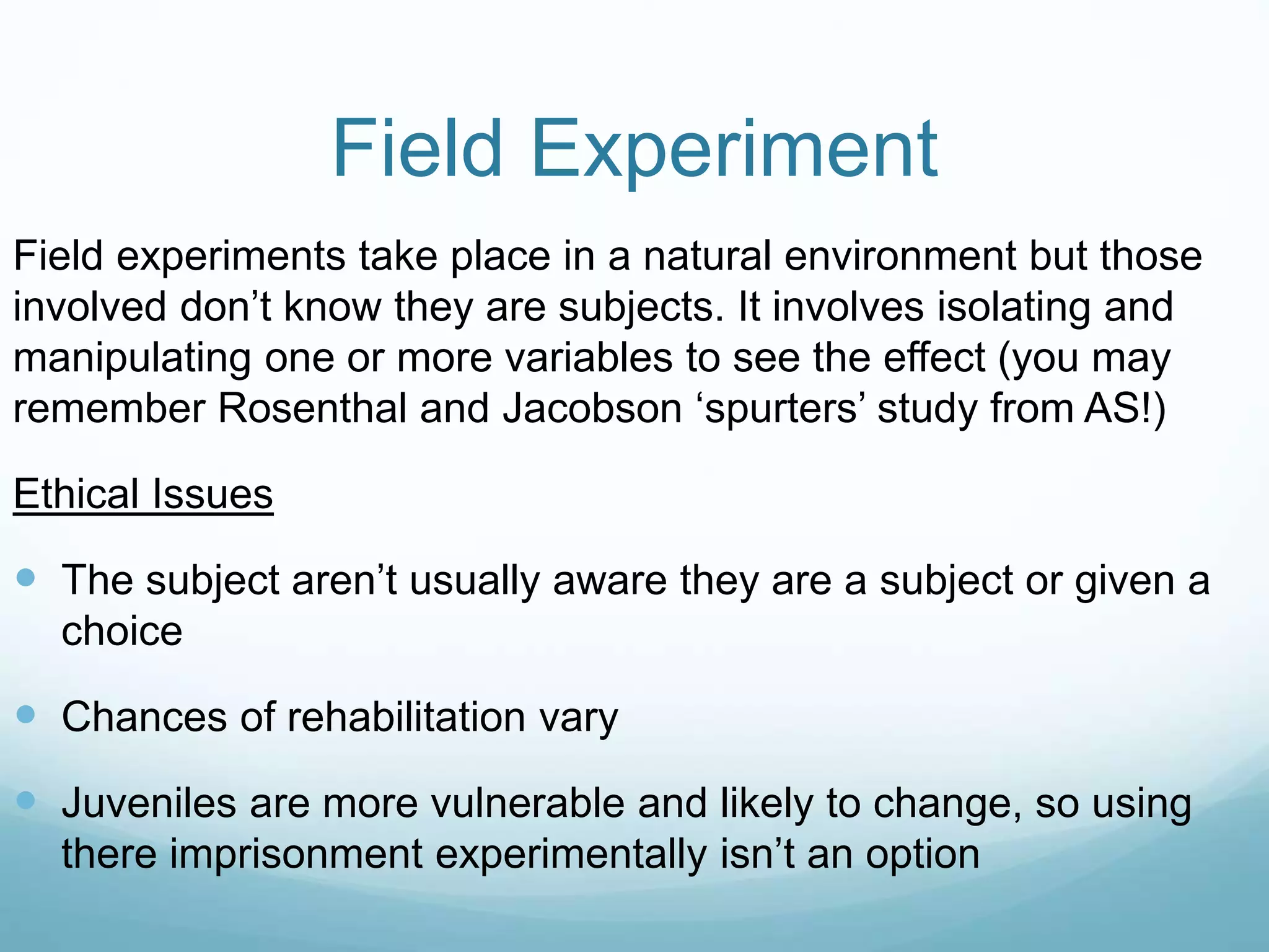 Field Experiment
Field experiments take place in a natural environment but those
involved don’t know they are subjects. It involves isolating and
manipulating one or more variables to see the effect (you may
remember Rosenthal and Jacobson ‘spurters’ study from AS!)
Ethical Issues
 The subject aren’t usually aware they are a subject or given a
choice
 Chances of rehabilitation vary
 Juveniles are more vulnerable and likely to change, so using
there imprisonment experimentally isn’t an option
 