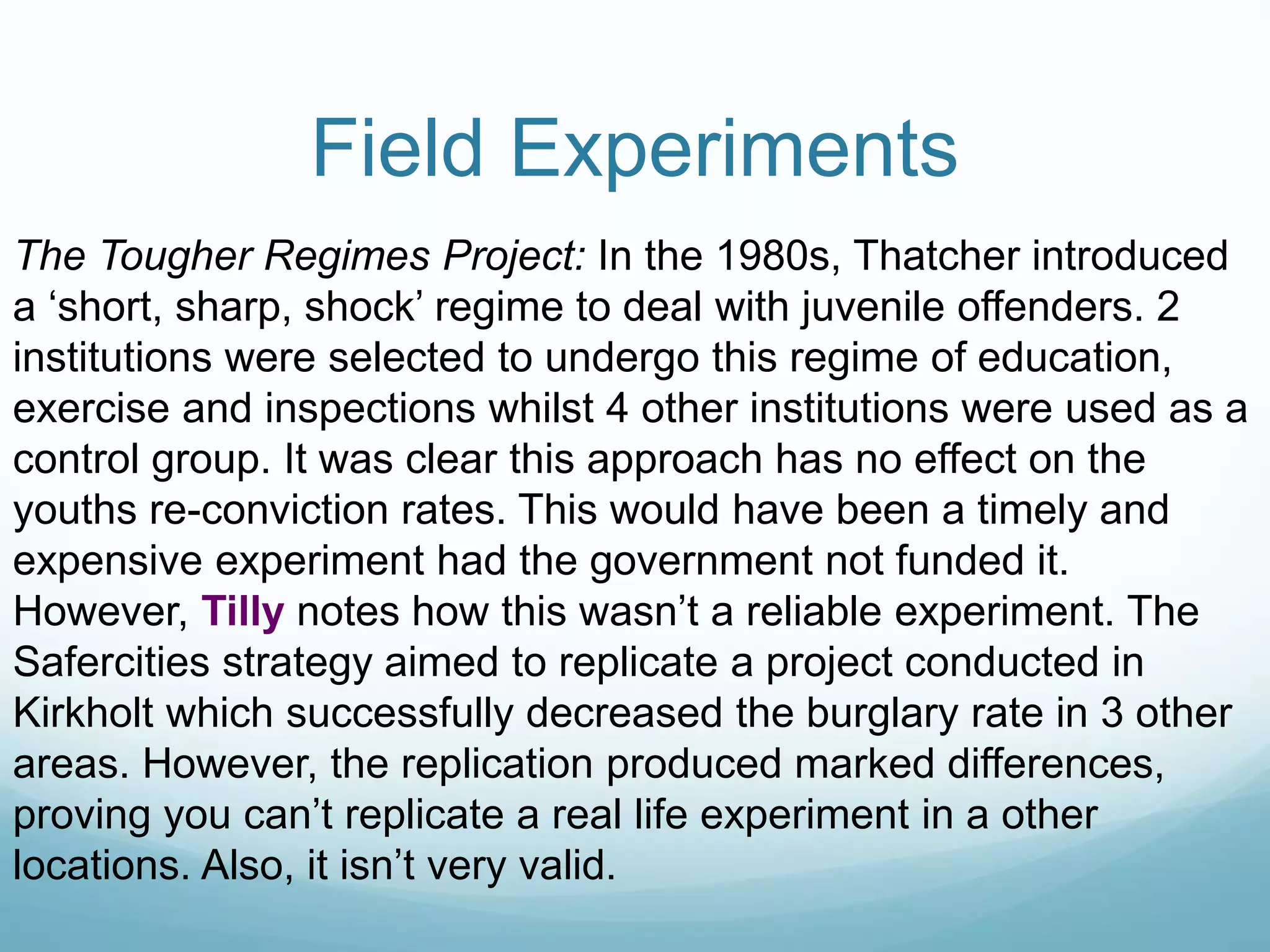 Field Experiments
The Tougher Regimes Project: In the 1980s, Thatcher introduced
a ‘short, sharp, shock’ regime to deal with juvenile offenders. 2
institutions were selected to undergo this regime of education,
exercise and inspections whilst 4 other institutions were used as a
control group. It was clear this approach has no effect on the
youths re-conviction rates. This would have been a timely and
expensive experiment had the government not funded it.
However, Tilly notes how this wasn’t a reliable experiment. The
Safercities strategy aimed to replicate a project conducted in
Kirkholt which successfully decreased the burglary rate in 3 other
areas. However, the replication produced marked differences,
proving you can’t replicate a real life experiment in a other
locations. Also, it isn’t very valid.
 
