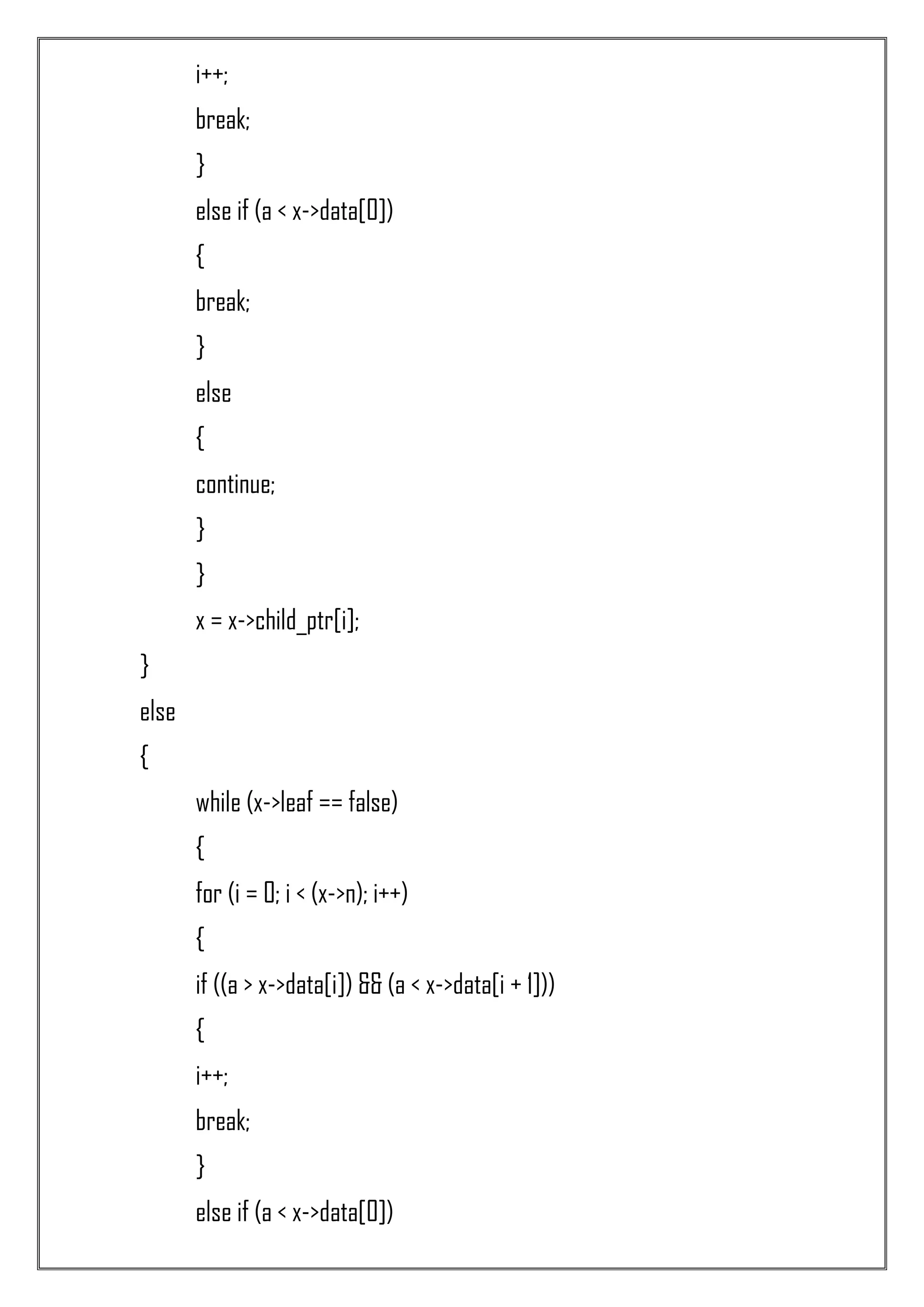 i++; break; } else if (a < x->data[0]) { break; } else { continue; } } x = x->child_ptr[i]; } else { while (x->leaf == false) { for (i = 0; i < (x->n); i++) { if ((a > x->data[i]) && (a < x->data[i + 1])) { i++; break; } else if (a < x->data[0]) 