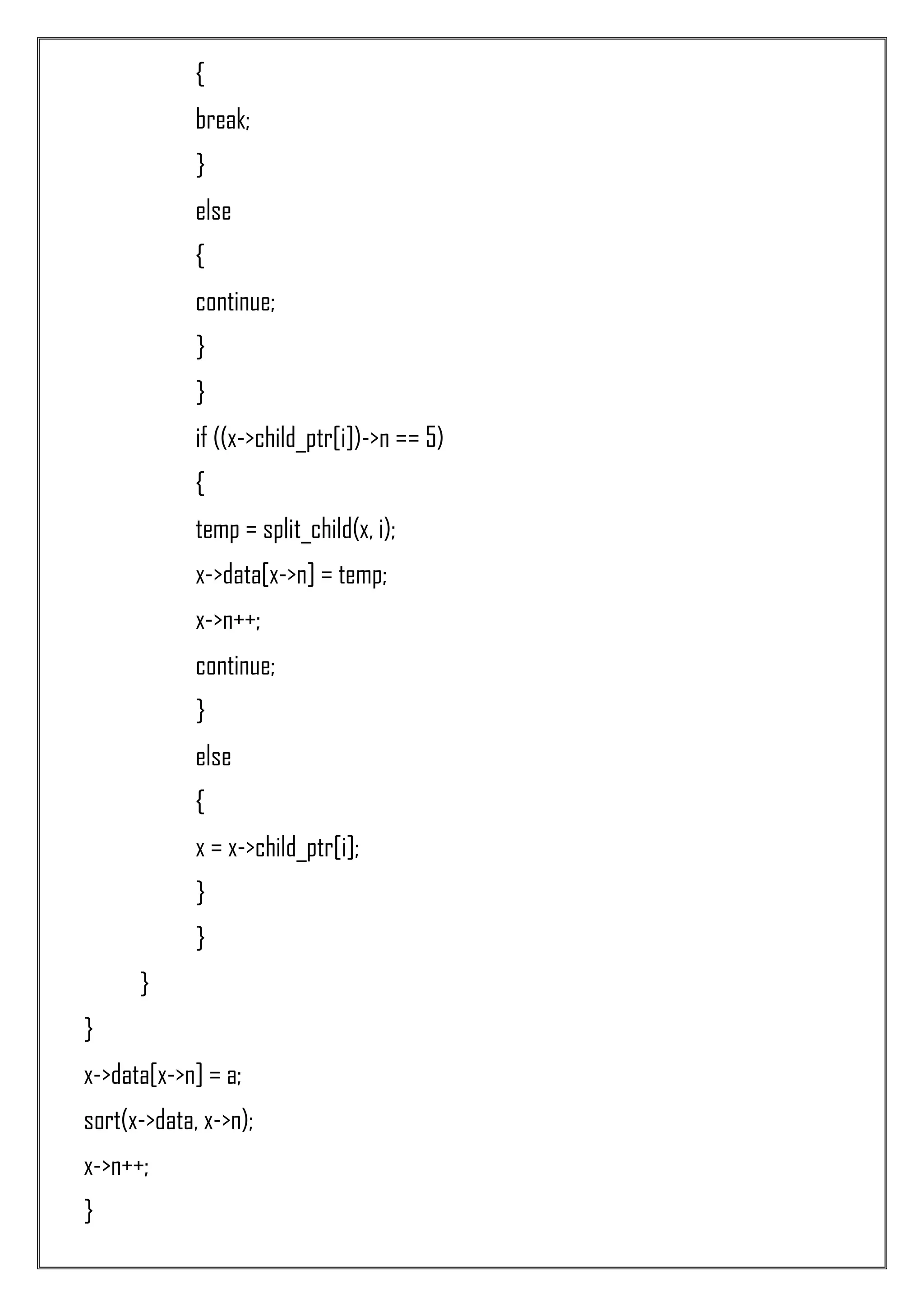 { break; } else { continue; } } if ((x->child_ptr[i])->n == 5) { temp = split_child(x, i); x->data[x->n] = temp; x->n++; continue; } else { x = x->child_ptr[i]; } } } } x->data[x->n] = a; sort(x->data, x->n); x->n++; } 