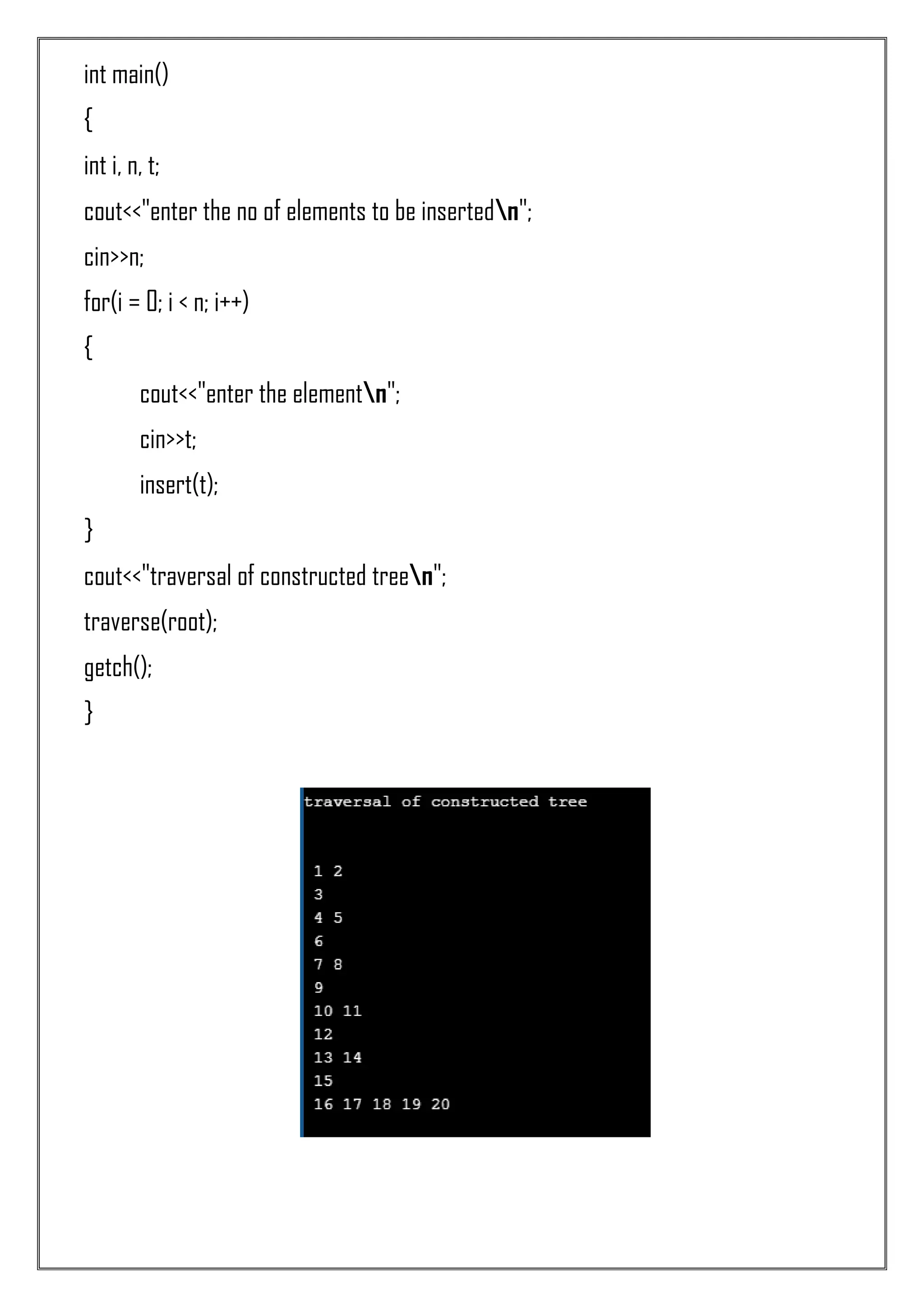 int main() { int i, n, t; cout<<"enter the no of elements to be insertedn"; cin>>n; for(i = 0; i < n; i++) { cout<<"enter the elementn"; cin>>t; insert(t); } cout<<"traversal of constructed treen"; traverse(root); getch(); } 
