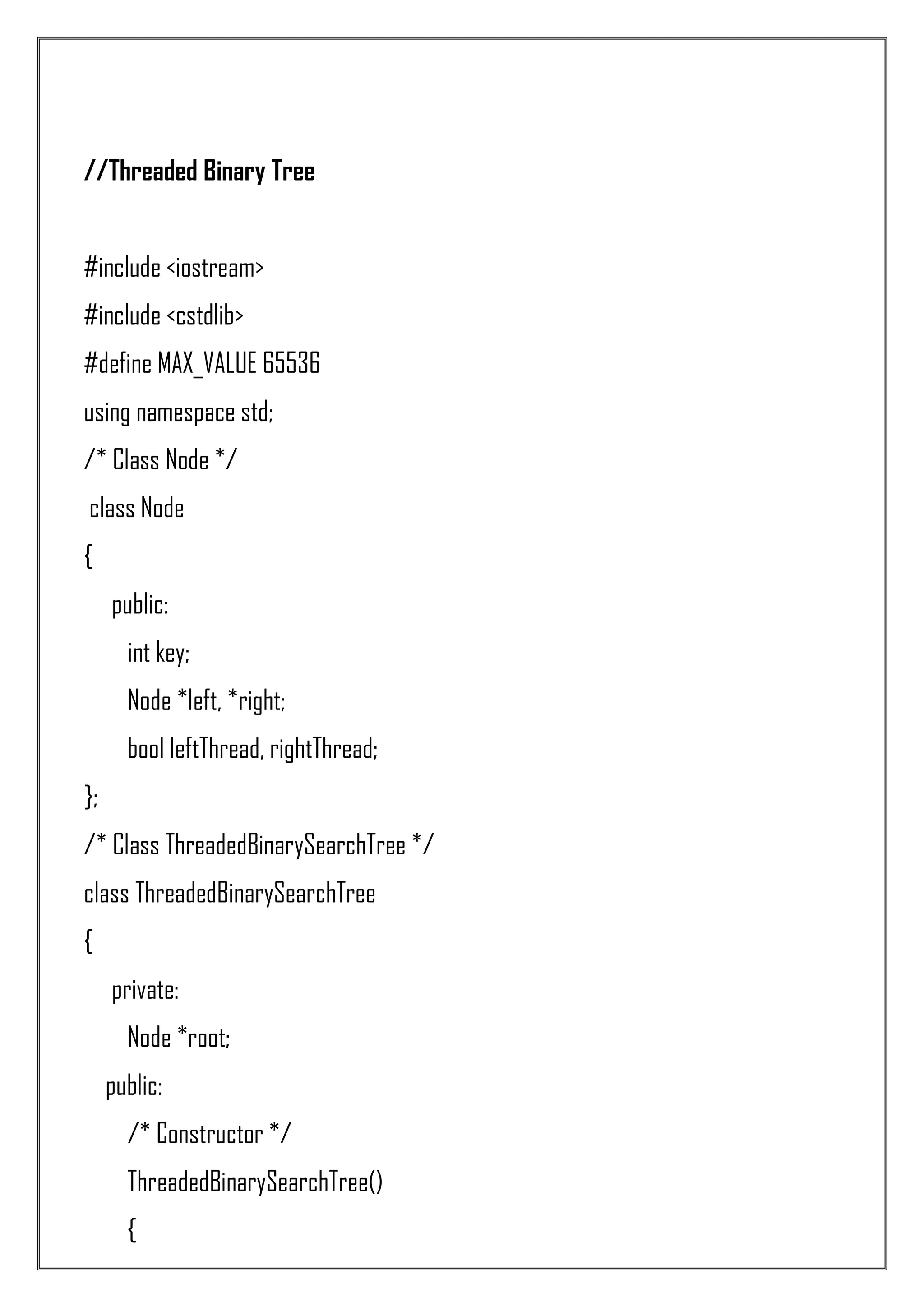 //Threaded Binary Tree #include <iostream> #include <cstdlib> #define MAX_VALUE 65536 using namespace std; /* Class Node */ class Node { public: int key; Node *left, *right; bool leftThread, rightThread; }; /* Class ThreadedBinarySearchTree */ class ThreadedBinarySearchTree { private: Node *root; public: /* Constructor */ ThreadedBinarySearchTree() { 