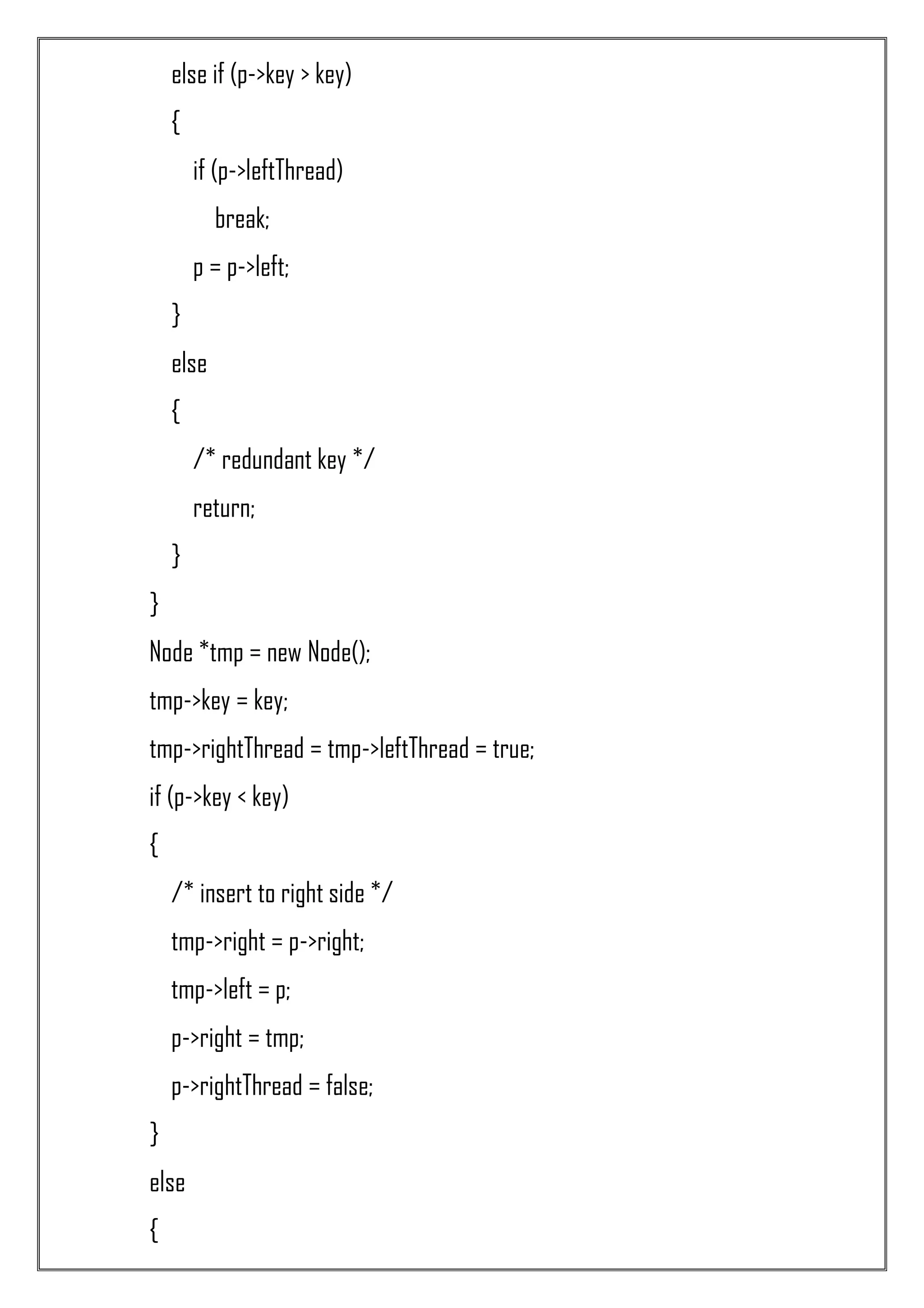 else if (p->key > key) { if (p->leftThread) break; p = p->left; } else { /* redundant key */ return; } } Node *tmp = new Node(); tmp->key = key; tmp->rightThread = tmp->leftThread = true; if (p->key < key) { /* insert to right side */ tmp->right = p->right; tmp->left = p; p->right = tmp; p->rightThread = false; } else { 