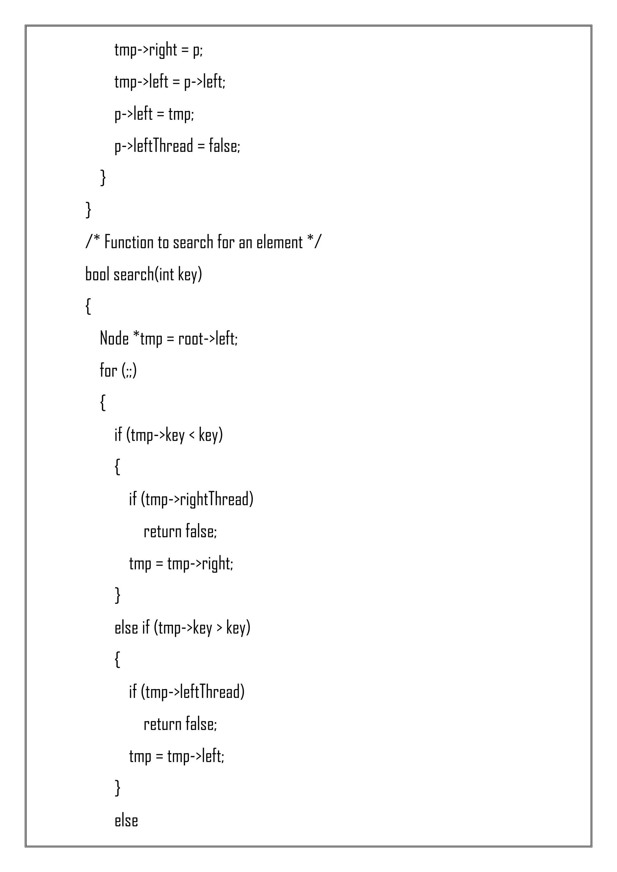 tmp->right = p; tmp->left = p->left; p->left = tmp; p->leftThread = false; } } /* Function to search for an element */ bool search(int key) { Node *tmp = root->left; for (;;) { if (tmp->key < key) { if (tmp->rightThread) return false; tmp = tmp->right; } else if (tmp->key > key) { if (tmp->leftThread) return false; tmp = tmp->left; } else 