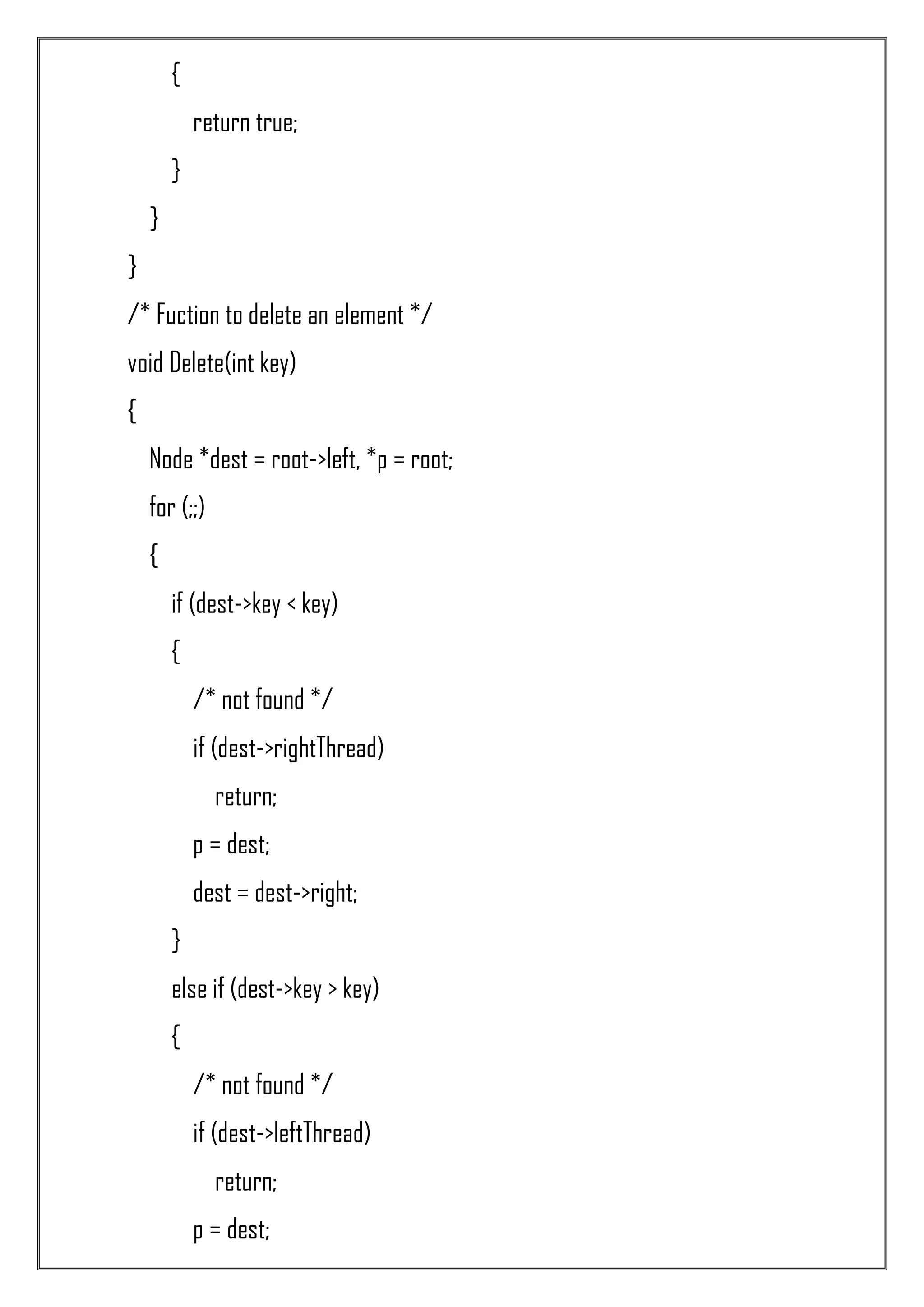 { return true; } } } /* Fuction to delete an element */ void Delete(int key) { Node *dest = root->left, *p = root; for (;;) { if (dest->key < key) { /* not found */ if (dest->rightThread) return; p = dest; dest = dest->right; } else if (dest->key > key) { /* not found */ if (dest->leftThread) return; p = dest; 