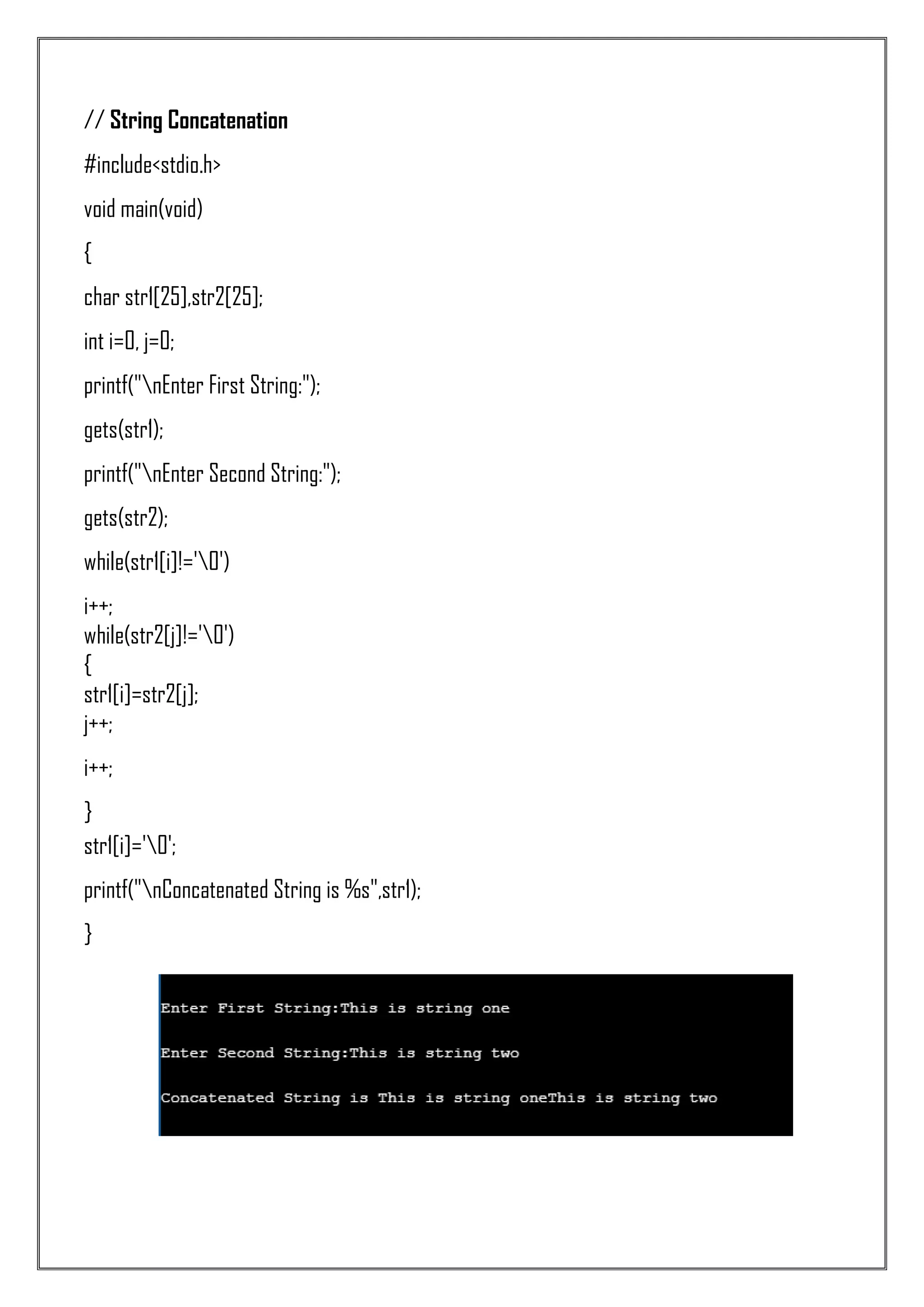 // String Concatenation #include<stdio.h> void main(void) { char str1[25],str2[25]; int i=0, j=0; printf("nEnter First String:"); gets(str1); printf("nEnter Second String:"); gets(str2); while(str1[i]!='0') i++; while(str2[j]!='0') { str1[i]=str2[j]; j++; i++; } str1[i]='0'; printf("nConcatenated String is %s",str1); } 