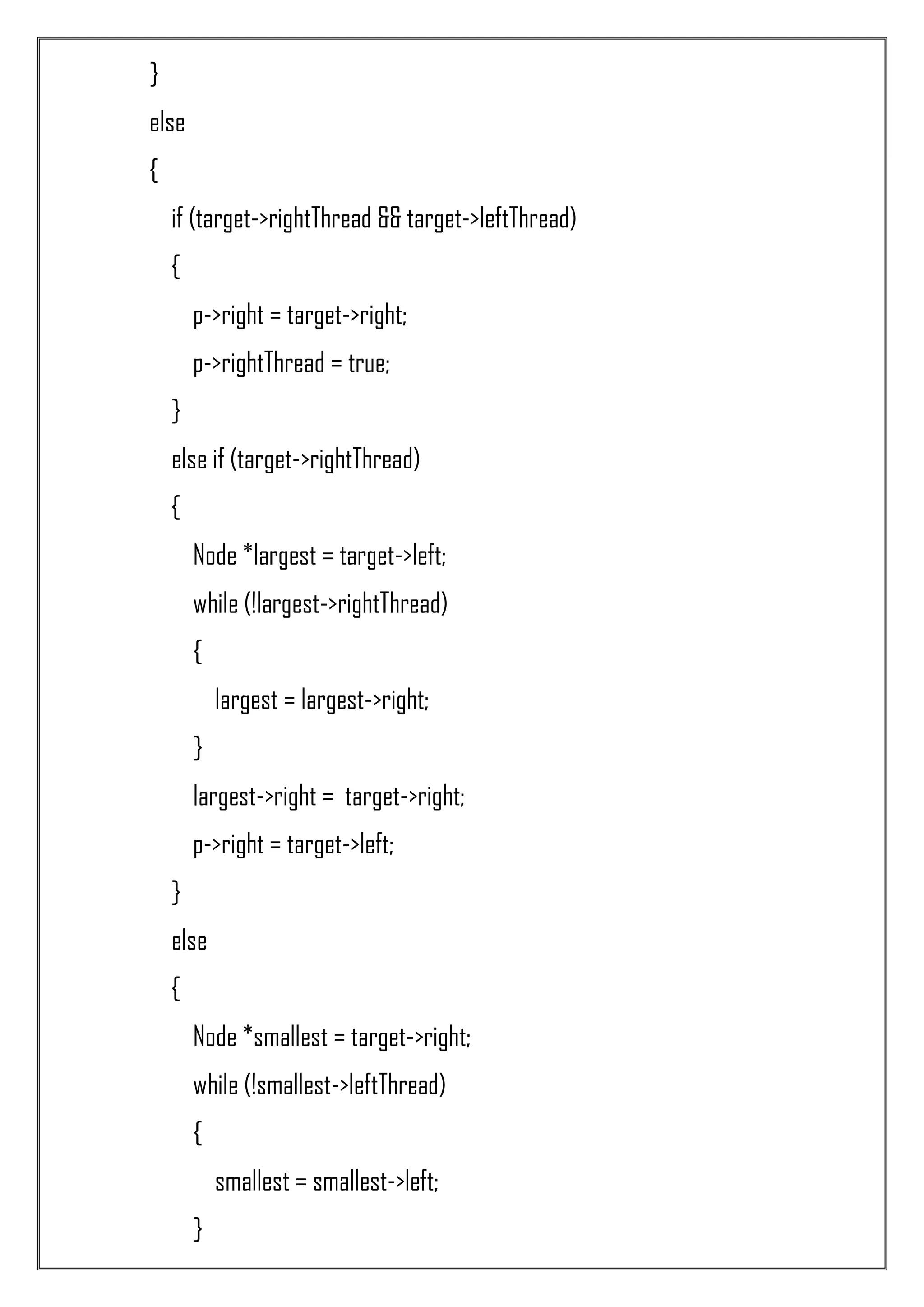 } else { if (target->rightThread && target->leftThread) { p->right = target->right; p->rightThread = true; } else if (target->rightThread) { Node *largest = target->left; while (!largest->rightThread) { largest = largest->right; } largest->right = target->right; p->right = target->left; } else { Node *smallest = target->right; while (!smallest->leftThread) { smallest = smallest->left; } 