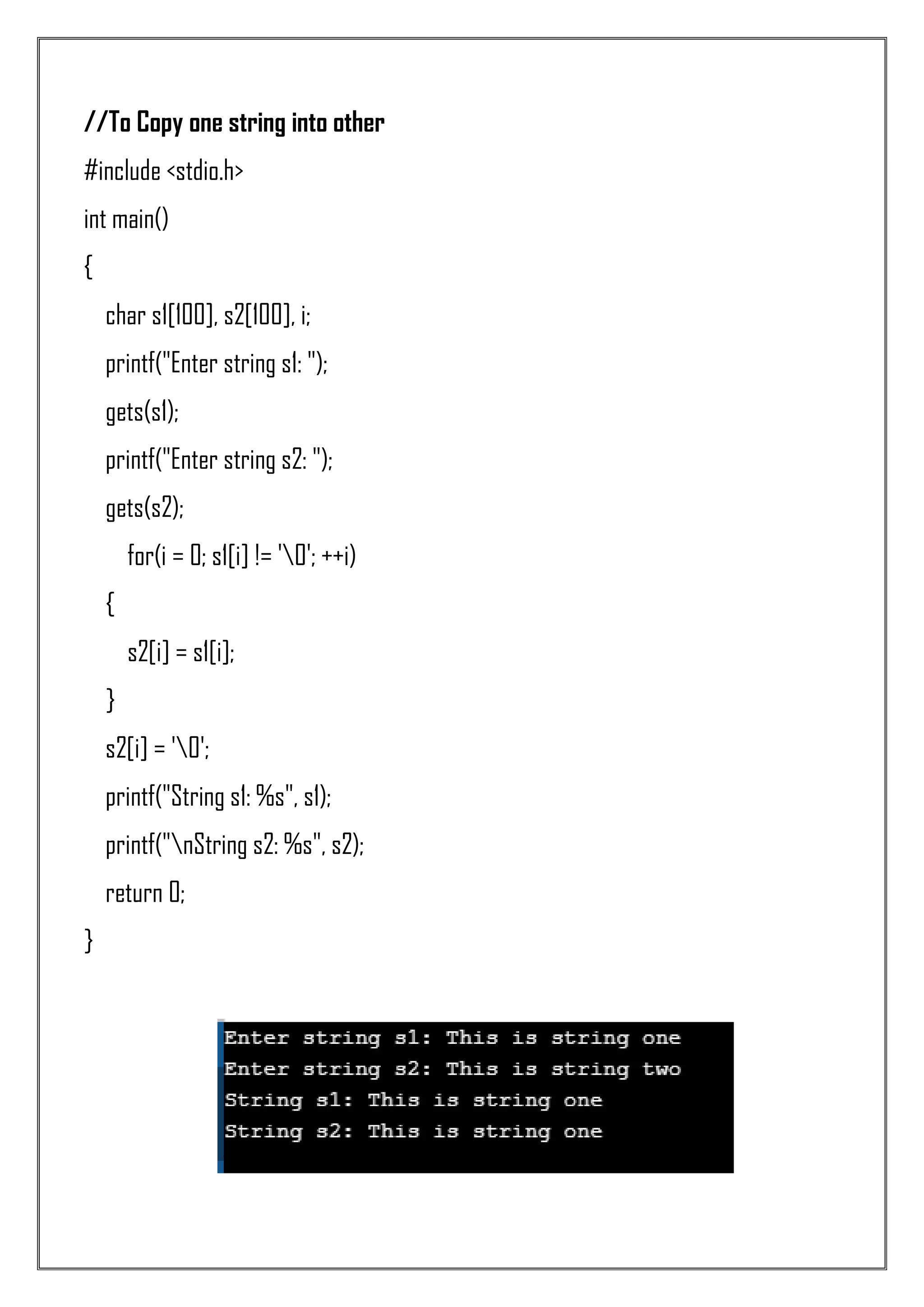 //To Copy one string into other #include <stdio.h> int main() { char s1[100], s2[100], i; printf("Enter string s1: "); gets(s1); printf("Enter string s2: "); gets(s2); for(i = 0; s1[i] != '0'; ++i) { s2[i] = s1[i]; } s2[i] = '0'; printf("String s1: %s", s1); printf("nString s2: %s", s2); return 0; } 