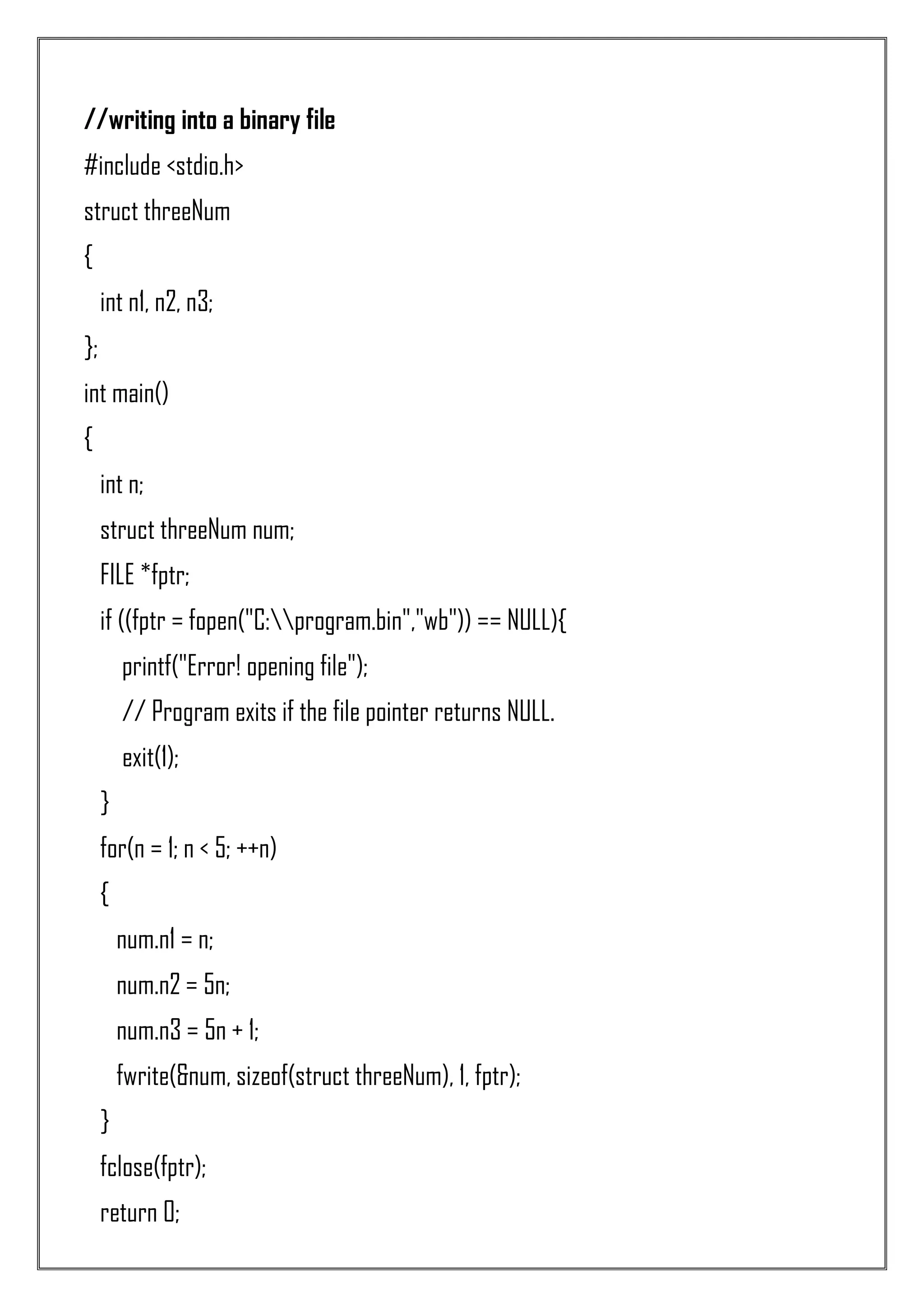 //writing into a binary file #include <stdio.h> struct threeNum { int n1, n2, n3; }; int main() { int n; struct threeNum num; FILE *fptr; if ((fptr = fopen("C:program.bin","wb")) == NULL){ printf("Error! opening file"); // Program exits if the file pointer returns NULL. exit(1); } for(n = 1; n < 5; ++n) { num.n1 = n; num.n2 = 5n; num.n3 = 5n + 1; fwrite(&num, sizeof(struct threeNum), 1, fptr); } fclose(fptr); return 0; 