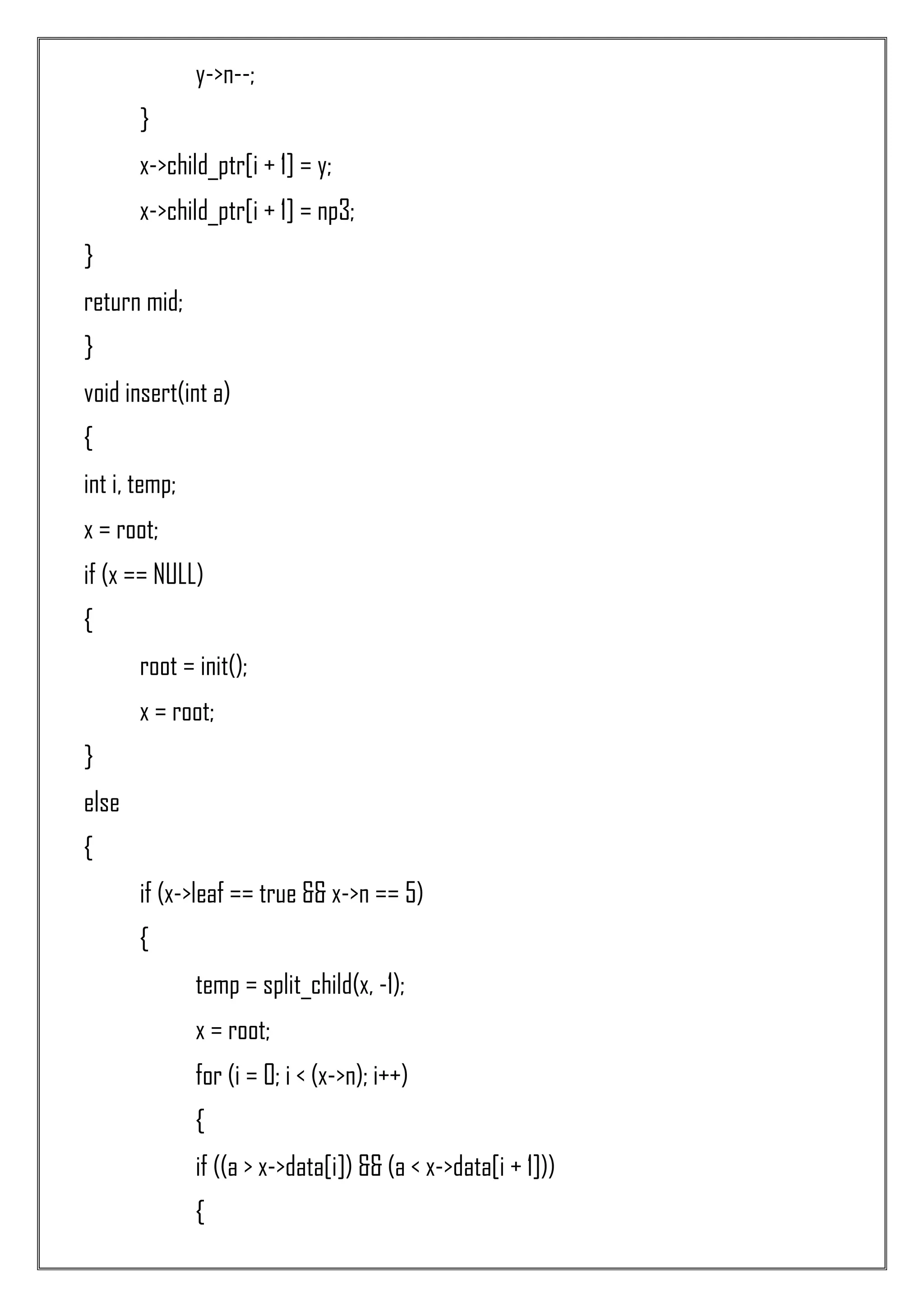 y->n--; } x->child_ptr[i + 1] = y; x->child_ptr[i + 1] = np3; } return mid; } void insert(int a) { int i, temp; x = root; if (x == NULL) { root = init(); x = root; } else { if (x->leaf == true && x->n == 5) { temp = split_child(x, -1); x = root; for (i = 0; i < (x->n); i++) { if ((a > x->data[i]) && (a < x->data[i + 1])) { 