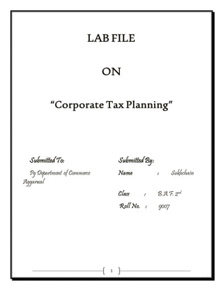 1
LAB FILE
ON
“Corporate Tax Planning”
Submitted To: Submitted By:
Pg Department of Commerce Name : Sukhchain
Aggarwal
Class : B.A.F. 2nd
Roll No. : 9007
 