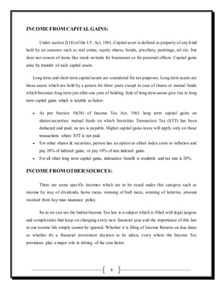 9
INCOME FROM CAPITAL GAINS:
Under section 2(14) of the I.T. Act, 1961, Capital asset is defined as property of any kind
held by an assessee such as real estate, equity shares, bonds, jewellery, paintings, art etc. but
does not consist of items like stock-in-trade for businesses or for personal effects. Capital gains
arise by transfer of such capital assets.
Long term and short term capital assets are considered for tax purposes. Long term assets are
those assets which are held by a person for three years except in case of shares or mutual funds
which becomes long term just after one year of holding. Sale of long term assets give rise to long
term capital gains which is taxable as below:
 As per Section 10(38) of Income Tax Act, 1961 long term capital gains on
shares/securities/ mutual funds on which Securities Transaction Tax (STT) has been
deducted and paid, no tax is payable. Higher capital gains taxes will apply only on those
transactions where STT is not paid.
 For other shares & securities, person has an option to either index costs to inflation and
pay 20% of indexed gains, or pay 10% of non indexed gains.
 For all other long term capital gains, indexation benefit is available and tax rate is 20%
INCOME FROM OTHER SOURCES:
There are some specific incomes which are to be taxed under this category such as
income by way of dividends, horse races, winning of bull races, winning of lotteries, amount
received from key man insurance policy.
So as we can see the Indian Income Tax law is a subject which is filled with legal jargons
and complexities that keep on changing every new financial year and the importance of this law
in our routine life simply cannot be ignored. Whether it is filing of Income Returns on due dates
or whether it's a financial investment decision to be taken, every where the Income Tax
provisions play a major role in driving of the cost factor.
 