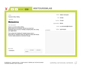 Stefan Vermeulen
Kortrijk
Europecountry
s.a.vermeulen@iminds.beemail
savermeulentwitter
city
name
iMindsorganisation
Moleskine
idea title
idea description
030idea code
01/04/2015
last modif
pic/sketch
There is no online without offline.
While online is so convenient, off-line is so much fun!
Especially when you are on holidays, escaping daily rush, doing
your digital detox.
This is where the "traditional" moleskin books come in.
When filled out, Moleskin books are difficult to share with friends.
Tourism needs products to overcome this gap.
><
Tourism & Story Telling
Issue
concept execute
score
#09/TOURISMLAB
© Addictlab.com / Creative think tank - all rights reserved. Addictlab uses YourOwnLab software
Tourismlab is lab #09 on Yola & YourOwnLab
Lab Briefing / Lab Community / Lab Rewards
 