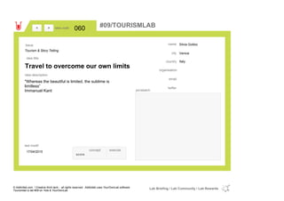 Silvia Gobbo
Venice
Italycountry
email
twitter
city
name
organisation
Travel to overcome our own limits
idea title
idea description
060idea code
17/04/2015
last modif
pic/sketch
"Whereas the beautiful is limited, the sublime is
limitless”
Immanuel Kant
><
Tourism & Story Telling
Issue
concept execute
score
#09/TOURISMLAB
© Addictlab.com / Creative think tank - all rights reserved. Addictlab uses YourOwnLab software
Tourismlab is lab #09 on Yola & YourOwnLab
Lab Briefing / Lab Community / Lab Rewards
 