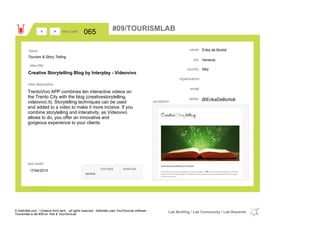 Erika de Bortoli
Venezia
Italycountry
email
@ErikaDeBortolitwitter
city
name
organisation
Creative Storytelling Blog by Interplay - Videovivo
idea title
idea description
065idea code
17/04/2015
last modif
pic/sketch
TrentoVivo APP combines ten interactive videos on
the Trento City with the blog (creativestorytelling.
videovivo.it). Storytelling techniques can be used
and added to a video to make it more incisive. If you
combine storytelling and interativity, as Videovivo
allows to do, you offer an innovative and
gorgeous experience to your clients.
><
Tourism & Story Telling
Issue
concept execute
score
#09/TOURISMLAB
© Addictlab.com / Creative think tank - all rights reserved. Addictlab uses YourOwnLab software
Tourismlab is lab #09 on Yola & YourOwnLab
Lab Briefing / Lab Community / Lab Rewards
 