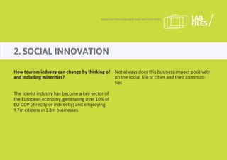 2. SOCIAL INNOVATION
Research and ideas to innovate the travel and tourism market LAB
FILES
How tourism industry can change by thinking of
and including minorities?
The tourist industry has become a key sector of
the European economy, generating over 10% of
EU GDP (directly or indirectly) and employing
9.7m citizens in 1.8m businesses.
Not always does this business impact positively
on the social life of cities and their communi-
ties.
 