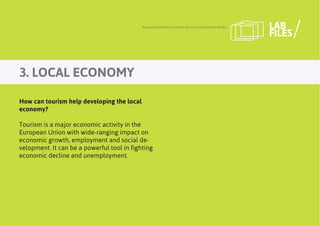 3. LOCAL ECONOMY
Research and ideas to innovate the travel and tourism market LAB
FILES
How can tourism help developing the local
economy?
Tourism is a major economic activity in the
European Union with wide-ranging impact on
economic growth, employment and social de-
velopment. It can be a powerful tool in fighting
economic decline and unemployment.
 