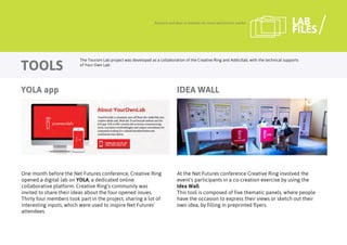 One month before the Net Futures conference, Creative Ring
opened a digital lab on YOLA, a dedicated online
collaborative platform. Creative Ring’s community was
invited to share their ideas about the four opened issues.
Thirty four members took part in the project, sharing a lot of
interesting inputs, which were used to inspire Net Futures’
attendees.
Research and ideas to innovate the travel and tourism market
TOOLS
LAB
FILES
At the Net Futures conference Creative Ring involved the
event’s participants in a co-creation exercise by using the
Idea Wall.
This tool is composed of five thematic panels, where people
have the occasion to express their views or sketch out their
own idea, by filling in preprinted flyers.
IDEA WALL
The Tourism Lab project was developed as a collaboration of the Creative Ring and Addictlab, with the technical supports
of Your Own Lab
YOLA app
 