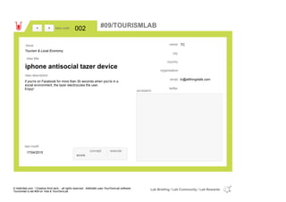 TC
country
tc@allthingstalk.comemail
twitter
city
name
organisation
iphone antisocial tazer device
idea title
idea description
002idea code
17/04/2015
last modif
pic/sketch
if you're on Facebook for more than 30 seconds when you're in a
social environment, the tazer electrocutes the user.
Enjoy!
><
Tourism & Local Economy
Issue
concept execute
score
#09/TOURISMLAB
© Addictlab.com / Creative think tank - all rights reserved. Addictlab uses YourOwnLab software
Tourismlab is lab #09 on Yola & YourOwnLab
Lab Briefing / Lab Community / Lab Rewards
 