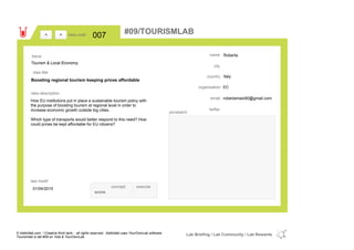 Roberta
Italycountry
robertamaio90@gmail.comemail
twitter
city
name
ECorganisation
Boosting regional tourism keeping prices affordable
idea title
idea description
007idea code
01/04/2015
last modif
pic/sketch
How EU institutions put in place a sustainable tourism policy with
the purpose of boosting tourism at regional level in order to
increase economic growth outside big cities.
Which type of transports would better respond to this need? How
could prices be kept affordable for EU citizens?
><
Tourism & Local Economy
Issue
concept execute
score
#09/TOURISMLAB
© Addictlab.com / Creative think tank - all rights reserved. Addictlab uses YourOwnLab software
Tourismlab is lab #09 on Yola & YourOwnLab
Lab Briefing / Lab Community / Lab Rewards
 