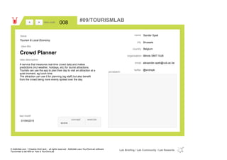 Sander Spek
Brussels
Belgiumcountry
alexander.spek@vub.ac.beemail
@sndrspktwitter
city
name
iMinds SMIT VUBorganisation
Crowd Planner
idea title
idea description
008idea code
01/04/2015
last modif
pic/sketch
A service that measures real-time crowd data and makes
predictions (incl weather, holidays, etc) for tourist attractions.
Tourists can use the app to plan their day to visit an attraction at a
quiet moment, eg lunch time.
The attraction can use it for planning (eg staff) but also benefit
from the crowd being more evenly spread over the day.
><
Tourism & Local Economy
Issue
concept execute
score
#09/TOURISMLAB
© Addictlab.com / Creative think tank - all rights reserved. Addictlab uses YourOwnLab software
Tourismlab is lab #09 on Yola & YourOwnLab
Lab Briefing / Lab Community / Lab Rewards
 