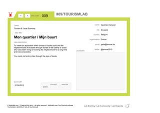 Gauthier Demaret
Brussels
Belgiumcountry
gade@emove.beemail
@emove2010twitter
city
name
Emoveorganisation
Mon quartier / Mijn buurt
idea title
idea description
009idea code
01/04/2015
last modif
pic/sketch
To create an application when tourists or locals could visit the
neighborhoods of Brussels through stories of the Elderly or locals
who have been living or knowing the neighborhood for a long time
and know anecdotes.
You could visit entire cities through the eyes of locals.
><
Tourism & Local Economy
Issue
concept execute
score
#09/TOURISMLAB
© Addictlab.com / Creative think tank - all rights reserved. Addictlab uses YourOwnLab software
Tourismlab is lab #09 on Yola & YourOwnLab
Lab Briefing / Lab Community / Lab Rewards
 