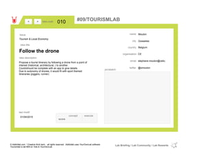 Mouton
Gosselies
Belgiumcountry
stephane.mouton@cetic.email
@smoutontwitter
city
name
CEorganisation
Follow the drone
idea title
idea description
010idea code
01/04/2015
last modif
pic/sketch
Propose a tourist itinerary by following a drone from a point of
interest (historical, architectural, ) to another.
Could/should be complete with an app to give details
Due to autonomy of drones, it would fit with sport themed
itineraries (joggers, runner)
><
Tourism & Local Economy
Issue
concept execute
score
#09/TOURISMLAB
© Addictlab.com / Creative think tank - all rights reserved. Addictlab uses YourOwnLab software
Tourismlab is lab #09 on Yola & YourOwnLab
Lab Briefing / Lab Community / Lab Rewards
 