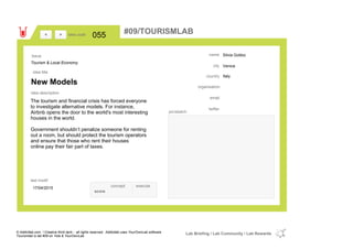 Silvia Gobbo
Venice
Italycountry
email
twitter
city
name
organisation
New Models
idea title
idea description
055idea code
17/04/2015
last modif
pic/sketch
The tourism and financial crisis has forced everyone
to investigate alternative models. For instance,
Airbnb opens the door to the world's most interesting
houses in the world.
Government shouldn’t penalize someone for renting
out a room, but should protect the tourism operators
and ensure that those who rent their houses
online pay their fair part of taxes.
><
Tourism & Local Economy
Issue
concept execute
score
#09/TOURISMLAB
© Addictlab.com / Creative think tank - all rights reserved. Addictlab uses YourOwnLab software
Tourismlab is lab #09 on Yola & YourOwnLab
Lab Briefing / Lab Community / Lab Rewards
 