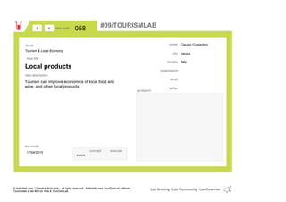 Claudio Costantino
Venice
Italycountry
email
twitter
city
name
organisation
Local products
idea title
idea description
058idea code
17/04/2015
last modif
pic/sketch
Tourism can improve economics of local food and
wine, and other local products.
><
Tourism & Local Economy
Issue
concept execute
score
#09/TOURISMLAB
© Addictlab.com / Creative think tank - all rights reserved. Addictlab uses YourOwnLab software
Tourismlab is lab #09 on Yola & YourOwnLab
Lab Briefing / Lab Community / Lab Rewards
 