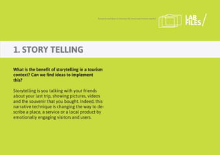 1. STORY TELLING
Research and ideas to innovate the travel and tourism market LAB
FILES
What is the benefit of storytelling in a tourism
context? Can we find ideas to implement
this?
Storytelling is you talking with your friends
about your last trip, showing pictures, videos
and the souvenir that you bought. Indeed, this
narrative technique is changing the way to de-
scribe a place, a service or a local product by
emotionally engaging visitors and users.
 