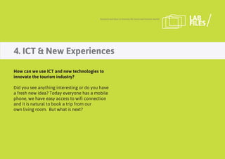 4. ICT & New Experiences
Research and ideas to innovate the travel and tourism market LAB
FILES
How can we use ICT and new technologies to
innovate the tourism industry?
Did you see anything interesting or do you have
a fresh new idea? Today everyone has a mobile
phone, we have easy access to wifi connection
and it is natural to book a trip from our
own living room. But what is next?
 