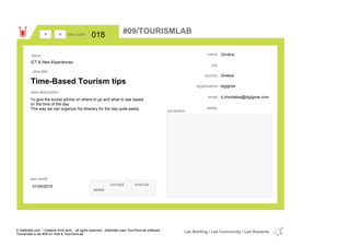 Dimitris
Greececountry
d.choritatos@digigrow.comemail
twitter
city
name
digigroworganisation
Time-Based Tourism tips
idea title
idea description
018idea code
01/04/2015
last modif
pic/sketch
To give the tourist advice on where to go and what to see based
on the time of the day.
This way we can organize his itinerary for the day quite easliy.
><
ICT & New Experiences
Issue
concept execute
score
#09/TOURISMLAB
© Addictlab.com / Creative think tank - all rights reserved. Addictlab uses YourOwnLab software
Tourismlab is lab #09 on Yola & YourOwnLab
Lab Briefing / Lab Community / Lab Rewards
 