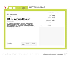 Simon Debaere
Brussels
Belgiumcountry
email
twitter
city
name
iMindsorganisation
ICT for a different tourism
idea title
idea description
020idea code
01/04/2015
last modif
pic/sketch
ICT should not reinforce existing tourism but focus on entirely
different kinds of experiences, bringing tourists to places they
would otherwise not find, a uniqueness and authenticity that are
hidden to the casual passer by.
><
ICT & New Experiences
Issue
concept execute
score
#09/TOURISMLAB
© Addictlab.com / Creative think tank - all rights reserved. Addictlab uses YourOwnLab software
Tourismlab is lab #09 on Yola & YourOwnLab
Lab Briefing / Lab Community / Lab Rewards
 