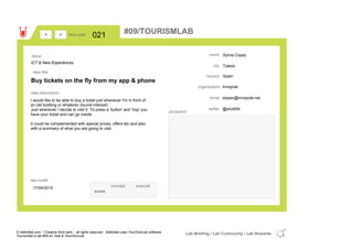 Sylvia Copez
Toledo
Spaincountry
slopez@innopole.netemail
@silvi654twitter
city
name
Innopoleorganisation
Buy tickets on the fly from my app & phone
idea title
idea description
021idea code
17/04/2015
last modif
pic/sketch
I would like to be able to buy a ticket just whenever I'm in front of
an old building or whatever (tourist interest)
Just whenever I decide to visit it. To press a 'button' and 'hop' you
have your ticket and can go inside.
It could be complemented with special prices, offers etc and also
with a summary of what you are going to visit.
><
ICT & New Experiences
Issue
concept execute
score
#09/TOURISMLAB
© Addictlab.com / Creative think tank - all rights reserved. Addictlab uses YourOwnLab software
Tourismlab is lab #09 on Yola & YourOwnLab
Lab Briefing / Lab Community / Lab Rewards
 