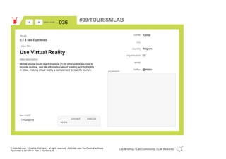 Kleiner
Belgiumcountry
email
@thbklntwitter
city
name
ECorganisation
Use Virtual Reality
idea title
idea description
036idea code
17/04/2015
last modif
pic/sketch
Mobile phone could use Europlana (?) or other online sources to
provide on-time, real life information about building and highlights
in cities, making virtual reality a complement to real life tourism.
><
ICT & New Experiences
Issue
concept execute
score
#09/TOURISMLAB
© Addictlab.com / Creative think tank - all rights reserved. Addictlab uses YourOwnLab software
Tourismlab is lab #09 on Yola & YourOwnLab
Lab Briefing / Lab Community / Lab Rewards
 