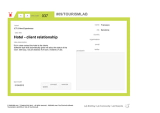 Francesco
Barcelona
country
email
twitter
city
name
organisation
Hotel - client relationship
idea title
idea description
037idea code
01/04/2015
last modif
pic/sketch
Put in close contact the hotel to the clients.
Software layer that automatically gives info about the status of the
room. Still busy, not yet cleaned, # of room, incidents (?) etc.
><
ICT & New Experiences
Issue
concept execute
score
#09/TOURISMLAB
© Addictlab.com / Creative think tank - all rights reserved. Addictlab uses YourOwnLab software
Tourismlab is lab #09 on Yola & YourOwnLab
Lab Briefing / Lab Community / Lab Rewards
 