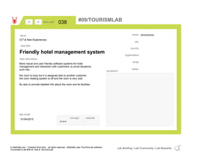 anonymous
country
email
twitter
city
name
organisation
Friendly hotel management system
idea title
idea description
038idea code
01/04/2015
last modif
pic/sketch
More robust and user friendly software systems for hotel
management and interaction with customers, to avoid situations
such has :
the room is busy but it is assigned also to another customer
the room heating system is off and the room is very cold
Bu also to provide detailed info about the room and its facilities.
><
ICT & New Experiences
Issue
concept execute
score
#09/TOURISMLAB
© Addictlab.com / Creative think tank - all rights reserved. Addictlab uses YourOwnLab software
Tourismlab is lab #09 on Yola & YourOwnLab
Lab Briefing / Lab Community / Lab Rewards
 
