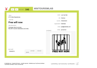 Jan Van Mol
Geneva
Switzerlandcountry
jan@addictlab.comemail
janvanmoltwitter
city
name
Addictlaborganisation
Free wifi now
idea title
idea description
046idea code
15/04/2015
last modif
pic/sketch
Campaign idea to promote
free wifi in tourism destinations and cities.
><
ICT & New Experiences
Issue
concept execute
score
#09/TOURISMLAB
© Addictlab.com / Creative think tank - all rights reserved. Addictlab uses YourOwnLab software
Tourismlab is lab #09 on Yola & YourOwnLab
Lab Briefing / Lab Community / Lab Rewards
 