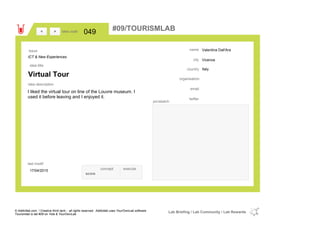 Valentina Dall'Ara
Vicenza
Italycountry
email
twitter
city
name
organisation
Virtual Tour
idea title
idea description
049idea code
17/04/2015
last modif
pic/sketch
I liked the virtual tour on line of the Louvre museum. I
used it before leaving and I enjoyed it.
><
ICT & New Experiences
Issue
concept execute
score
#09/TOURISMLAB
© Addictlab.com / Creative think tank - all rights reserved. Addictlab uses YourOwnLab software
Tourismlab is lab #09 on Yola & YourOwnLab
Lab Briefing / Lab Community / Lab Rewards
 