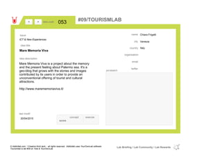 Chiara Frigatti
Venezia
Italycountry
email
twitter
city
name
organisation
Mare Memoria Viva
idea title
idea description
053idea code
20/04/2015
last modif
pic/sketch
Mare Memoria Viva is a project about the memory
and the present feeling about Palermo sea. It's a
geo-blog that grows with the stories and images
contributed by its users in order to provide an
unconventional offering of tourist and cultural
attractions.
http://www.marememoriaviva.it/
><
ICT & New Experiences
Issue
concept execute
score
#09/TOURISMLAB
© Addictlab.com / Creative think tank - all rights reserved. Addictlab uses YourOwnLab software
Tourismlab is lab #09 on Yola & YourOwnLab
Lab Briefing / Lab Community / Lab Rewards
 
