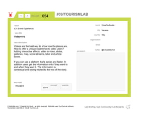 Erika De Bortoli
Venezia
Italycountry
email
@ErikadeBortolitwitter
city
name
organisation
Videovivo
idea title
idea description
054idea code
17/04/2015
last modif
pic/sketch
Videos are the best way to show how the places are.
How to offer a unique experience to video users?
Adding interactive effects: video in video, slides,
galleries, map, social streams, label and article
boxes.
If you can use a platform that's easier and faster. In
addition users get the information only if they want to
and when they want it. The information is
contextual and strong related to the rest of the story.
><
ICT & New Experiences
Issue
concept execute
score
#09/TOURISMLAB
© Addictlab.com / Creative think tank - all rights reserved. Addictlab uses YourOwnLab software
Tourismlab is lab #09 on Yola & YourOwnLab
Lab Briefing / Lab Community / Lab Rewards
 