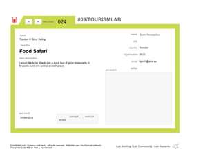 Bjorn Hovstadius
Swedencountry
bjornh@sics.seemail
twitter
city
name
SICSorganisation
Food Safari
idea title
idea description
024idea code
01/04/2015
last modif
pic/sketch
I would like to be able to join a quick tour of good restaurants in
Brussels. Like one course at each place.
><
Tourism & Story Telling
Issue
concept execute
score
#09/TOURISMLAB
© Addictlab.com / Creative think tank - all rights reserved. Addictlab uses YourOwnLab software
Tourismlab is lab #09 on Yola & YourOwnLab
Lab Briefing / Lab Community / Lab Rewards
 