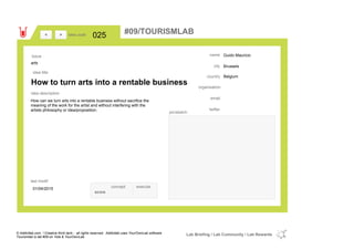 Guido Mauricio
Brussels
Belgiumcountry
email
twitter
city
name
organisation
How to turn arts into a rentable business
idea title
idea description
025idea code
01/04/2015
last modif
pic/sketch
How can we turn arts into a rentable business without sacrifice the
meaning of the work for the artist and without interfering with the
artists philosophy or idea/proposition.
><
arts
Issue
concept execute
score
#09/TOURISMLAB
© Addictlab.com / Creative think tank - all rights reserved. Addictlab uses YourOwnLab software
Tourismlab is lab #09 on Yola & YourOwnLab
Lab Briefing / Lab Community / Lab Rewards
 