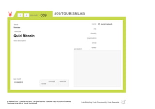 EC tourist network
country
email
twitter
city
name
organisation
Quid Bitcoin
idea title
idea description
039idea code
01/04/2015
last modif
pic/sketch
><
finances
Issue
concept execute
score
#09/TOURISMLAB
© Addictlab.com / Creative think tank - all rights reserved. Addictlab uses YourOwnLab software
Tourismlab is lab #09 on Yola & YourOwnLab
Lab Briefing / Lab Community / Lab Rewards
 