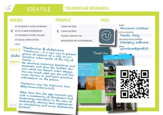TOURISTLAB RESEARCH
NAME
CITY & COUNTRY
ORGANISATION/COMPANY
EMAIL
IDEA FILE
TEXT AND/OR SKETCH
Tick the appropriate box(es) . Write down your innovative idea & add your concept to the Idea Wall
ISSUES
#2 TOURISM & LOCAL ECONOMY
#3 ICT & NEW EXPERIENCES
#4 TOURISM & STORY TELLING
#7 SOCIAL INNOVATION
other:
I NEED AN IDEA
I HAVE AN IDEA
PLEASE CONTACT ME
PROFILE YOU
REGISTERED ON YOUROWNLAB
TITLE OF YOUR ISSUE OR IDEA
TWITTER
Vidovivo
X X
Giovanni Cortese
Trento, Italy
Interplay software
g.cortese@ipsoft.itTrentovivo & Videovivo“Trentovivo .. is a new way to presentplaces of interest of a city: an in-teractive video-guide of the city ofTrento …
We showcase historical buildings andmuseums, and show the ‘hidden sto-ries’ which are behind video images.You can touch what you see and dis-cover stories, or just learn practicalinformation on the palace.
Trentovivo uses the Videovivo tool(http://www.videovivo.it).
Other than this, the app connects youwith a community of storytellers andtechnology innovators in the area ofmultimedia, sharing their experienceson storytelling and novel multimediaformats.
 