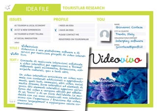 TOURISTLAB RESEARCH
NAME
CITY & COUNTRY
ORGANISATION/COMPANY
EMAIL
IDEA FILE
TEXT AND/OR SKETCH
Tick the appropriate box(es) . Write down your innovative idea & add your concept to the Idea Wall
ISSUES
#2 TOURISM & LOCAL ECONOMY
#3 ICT & NEW EXPERIENCES
#4 TOURISM & STORY TELLING
#7 SOCIAL INNOVATION
other:
I NEED AN IDEA
I HAVE AN IDEA
PLEASE CONTACT ME
PROFILE YOU
REGISTERED ON YOUROWNLAB
TITLE OF YOUR ISSUE OR IDEA
TWITTER
Vidovivo
X X
Giovanni Cortese
Trento, Italy
Interplay software
g.cortese@ipsoft.itVideovivo
Videovivo è una piattaforma software e diservizi per realizzare progetti di video interat-
tivo.
Consente di realizzare interazioni sofisticate
e video interattivi per applicazioni e ‘format’
differenti quali eCommerce, formazione, vid-
eoguide culturali, quiz e tanti altri.
Un video interattivo arricchisce un video nor-
male con contenuti addizionali o approfondi-
menti, quali testi, immagini, altri video, social
media streams, form interattivi ed elementi di
gioco. Gli elementi interattivi appaiono all’in-
terno del video e vengono attivati per effetto
di un ‘tocco’ o di un click dell’utente. Le mo-
dalità con cui sono visualizzati non interferi-
scono con l’esperienza / fruizione del video,
creano ‘engagement’ e aggiungono valore co-
municativo.
 