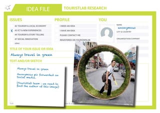 TOURISTLAB RESEARCH
NAME
CITY & COUNTRY
ORGANISATION/COMPANY
EMAIL
IDEA FILE
TEXT AND/OR SKETCH
Tick the appropriate box(es) . Write down your innovative idea & add your concept to the Idea Wall
ISSUES
#2 TOURISM & LOCAL ECONOMY
#3 ICT & NEW EXPERIENCES
#4 TOURISM & STORY TELLING
#7 SOCIAL INNOVATION
other:
I NEED AN IDEA
I HAVE AN IDEA
PLEASE CONTACT ME
PROFILE YOU
REGISTERED ON YOUROWNLAB
TITLE OF YOUR ISSUE OR IDEA
TWITTER
Always travel in green
anonymous
Always travel in green
Anonymous pic forwarded on
Social media.
(Touristlab team : we need to
find the author of this image)
X
 