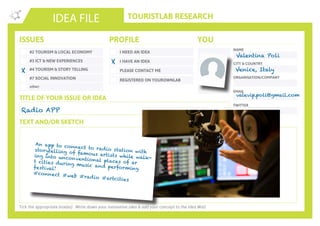 TOURISTLAB RESEARCH
NAME
CITY & COUNTRY
ORGANISATION/COMPANY
EMAIL
IDEA FILE
TEXT AND/OR SKETCH
Tick the appropriate box(es) . Write down your innovative idea & add your concept to the Idea Wall
ISSUES
#2 TOURISM & LOCAL ECONOMY
#3 ICT & NEW EXPERIENCES
#4 TOURISM & STORY TELLING
#7 SOCIAL INNOVATION
other:
I NEED AN IDEA
I HAVE AN IDEA
PLEASE CONTACT ME
PROFILE YOU
REGISTERED ON YOUROWNLAB
TITLE OF YOUR ISSUE OR IDEA
TWITTER
Radio APP
X
X
Valentina Poli
Venice, Italy
valevip.poli@gmail.com
An app to connect to radio station withstorytelling of famous artists while walk-ing into unconventional places of art cities during music and performingfestival!
#connect #web #radio #artcities
 