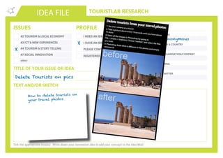 TOURISTLAB RESEARCH
NAME
CITY & COUNTRY
ORGANISATION/COMPANY
EMAIL
IDEA FILE
TEXT AND/OR SKETCH
Tick the appropriate box(es) . Write down your innovative idea & add your concept to the Idea Wall
ISSUES
#2 TOURISM & LOCAL ECONOMY
#3 ICT & NEW EXPERIENCES
#4 TOURISM & STORY TELLING
#7 SOCIAL INNOVATION
other:
I NEED AN IDEA
I HAVE AN IDEA
PLEASE CONTACT ME
PROFILE YOU
REGISTERED ON YOUROWNLAB
TITLE OF YOUR ISSUE OR IDEA
TWITTER
Delete Tourists on pics
X
X
Anonymous
How to delete tourists on
your travel photos
 