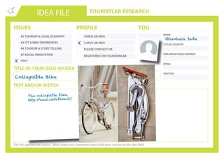 TOURISTLAB RESEARCH
NAME
CITY & COUNTRY
ORGANISATION/COMPANY
EMAIL
IDEA FILE
TEXT AND/OR SKETCH
Tick the appropriate box(es) . Write down your innovative idea & add your concept to the Idea Wall
ISSUES
#2 TOURISM & LOCAL ECONOMY
#3 ICT & NEW EXPERIENCES
#4 TOURISM & STORY TELLING
#7 SOCIAL INNOVATION
other:
I NEED AN IDEA
I HAVE AN IDEA
PLEASE CONTACT ME
PROFILE YOU
REGISTERED ON YOUROWNLAB
TITLE OF YOUR ISSUE OR IDEA
TWITTER
Collapsible Bike
X
X
Gianluca Sada
The collapsible bike.
http://www.sadabike.it/
 
